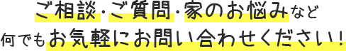 ご相談・ご質問・家のお悩みなど 何でもお気軽にお問い合わせください！