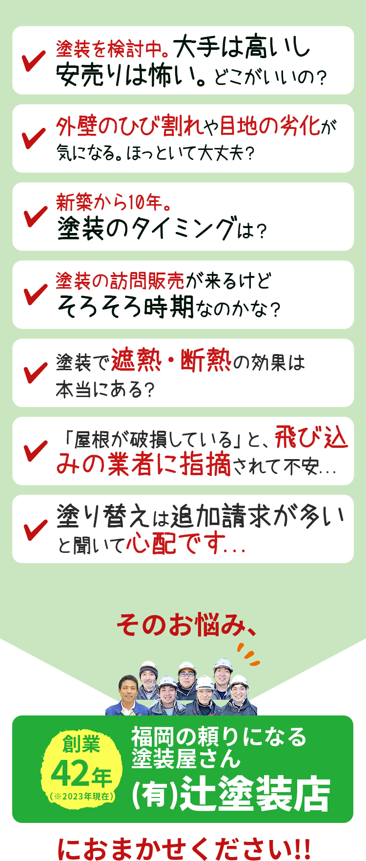 「塗装検討中。大手は高いし安売りは怖い。どこがいいの」「外壁のひび割れや、目地の劣化が気になる。ほっといて大丈夫」「原因不明の雨漏りを修理したい調査はどこにお願いするの?」「新築から10年。塗装のタイミングは?」「訪問販売が来るけど、そろそろ時期なのかな?」「塗装で遮熱・断熱の効果は本当にある?」「「屋根が破損している」と、飛び込みの業者に指摘されて不安...」「塗り替えは追加請求が多いと聞いて心配です...」そのお悩み、福岡の頼りになる 塗装屋さん (有)辻塗装店 におまかせください!!