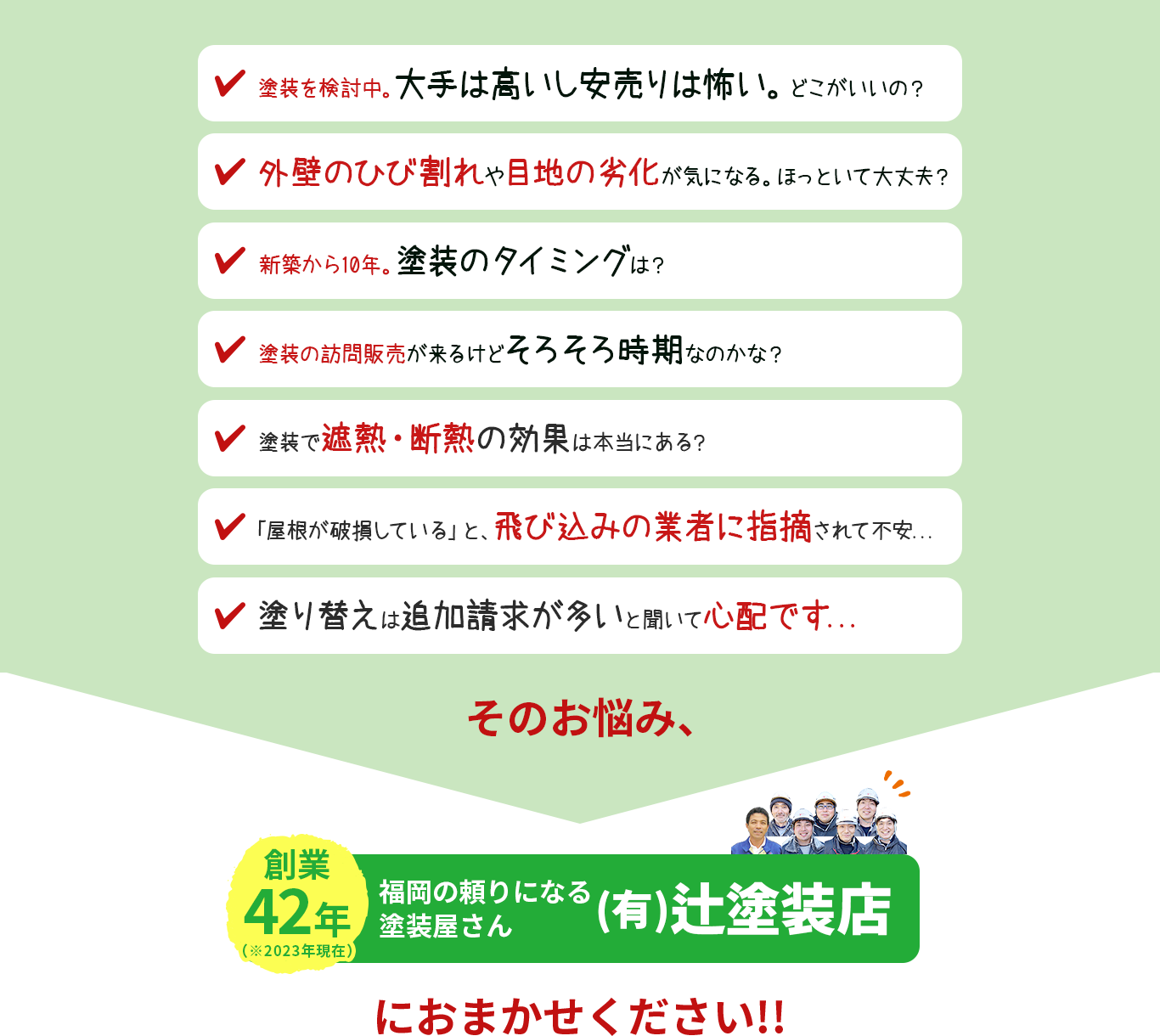 「塗装検討中。大手は高いし安売りは怖い。どこがいいの」「外壁のひび割れや、目地の劣化が気になる。ほっといて大丈夫」「原因不明の雨漏りを修理したい調査はどこにお願いするの?」「新築から10年。塗装のタイミングは?」「訪問販売が来るけど、そろそろ時期なのかな?」「塗装で遮熱・断熱の効果は本当にある?」「「屋根が破損している」と、飛び込みの業者に指摘されて不安...」「塗り替えは追加請求が多いと聞いて心配です...」そのお悩み、福岡の頼りになる 塗装屋さん (有)辻塗装店 におまかせください!!